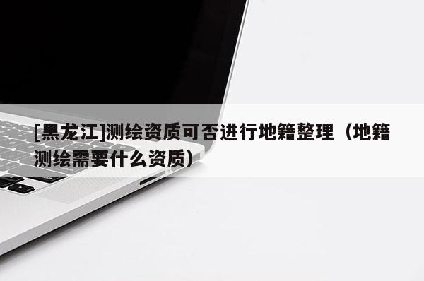 [黑龙江]测绘资质可否进行地籍整理（地籍测绘需要什么资质）