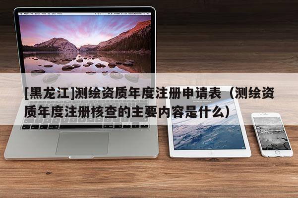 [黑龙江]测绘资质年度注册申请表（测绘资质年度注册核查的主要内容是什么）