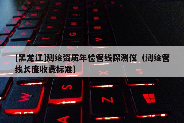 [黑龙江]测绘资质年检管线探测仪（测绘管线长度收费标准）