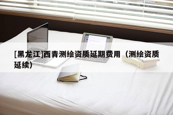 [黑龙江]西青测绘资质延期费用（测绘资质延续）