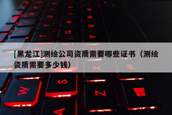 [黑龙江]测绘公司资质需要哪些证书（测绘资质需要多少钱）