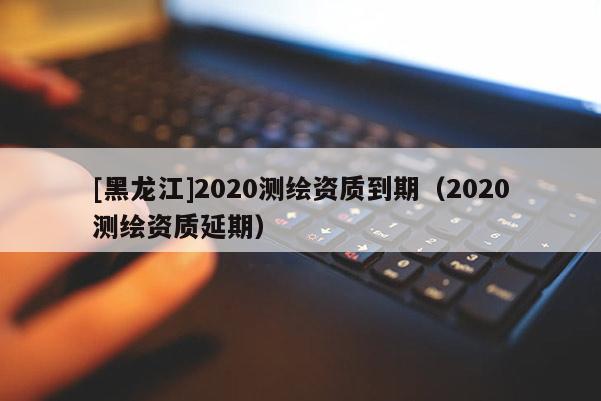 [黑龙江]2020测绘资质到期（2020测绘资质延期）