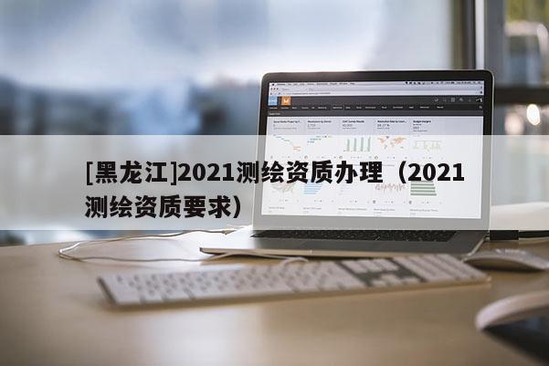 [黑龙江]2021测绘资质办理（2021测绘资质要求）