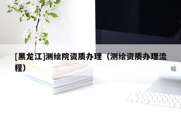 [黑龙江]测绘院资质办理（测绘资质办理流程）