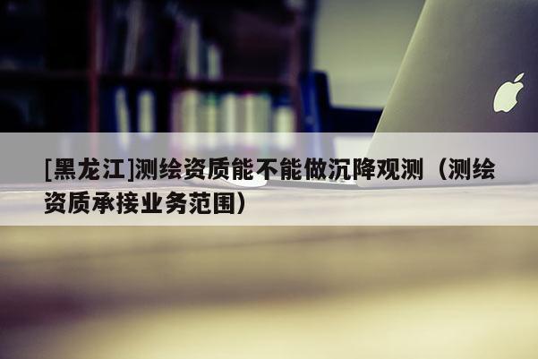 [黑龙江]测绘资质能不能做沉降观测（测绘资质承接业务范围）