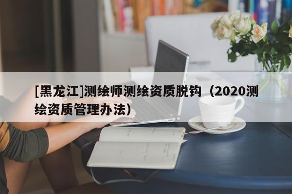 [黑龙江]测绘师测绘资质脱钩（2020测绘资质管理办法）