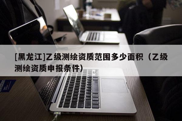 [黑龙江]乙级测绘资质范围多少面积（乙级测绘资质申报条件）