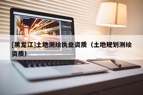 [黑龙江]土地测绘执业资质（土地规划测绘资质）
