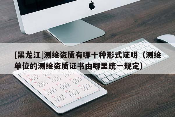 [黑龙江]测绘资质有哪十种形式证明（测绘单位的测绘资质证书由哪里统一规定）