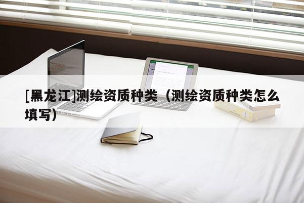 [黑龙江]测绘资质种类（测绘资质种类怎么填写）