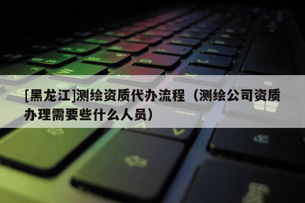 [黑龙江]测绘资质代办流程（测绘公司资质办理需要些什么人员）