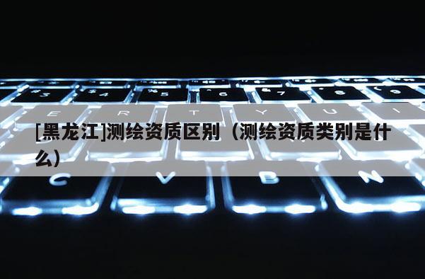 [黑龙江]测绘资质区别（测绘资质类别是什么）