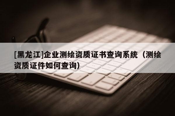[黑龙江]企业测绘资质证书查询系统（测绘资质证件如何查询）