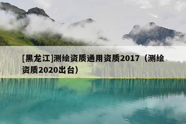 [黑龙江]测绘资质通用资质2017（测绘资质2020出台）