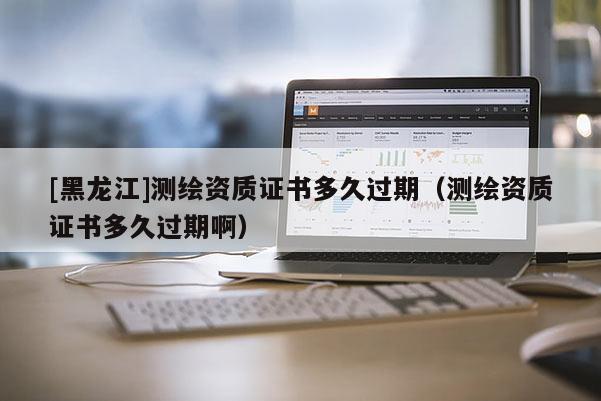 [黑龙江]测绘资质证书多久过期（测绘资质证书多久过期啊）