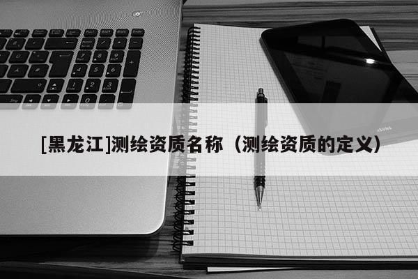 [黑龙江]测绘资质名称（测绘资质的定义）