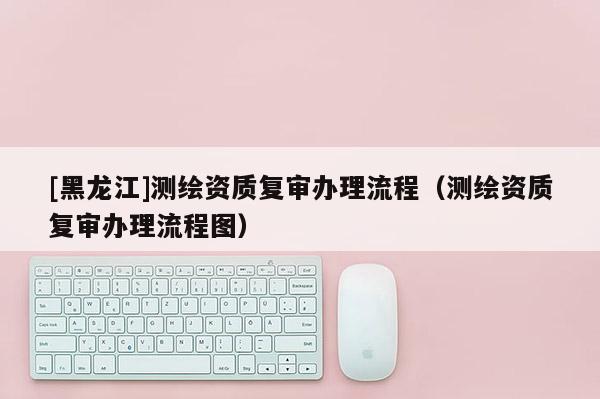 [黑龙江]测绘资质复审办理流程（测绘资质复审办理流程图）