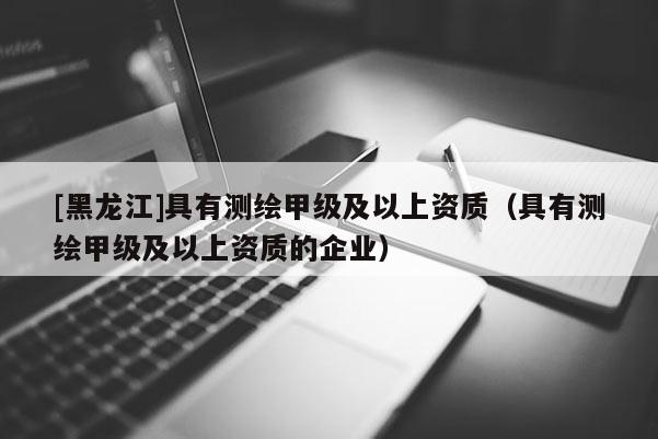 [黑龙江]具有测绘甲级及以上资质（具有测绘甲级及以上资质的企业）
