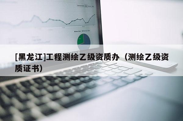 [黑龙江]工程测绘乙级资质办（测绘乙级资质证书）