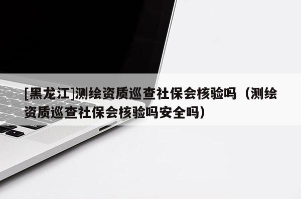 [黑龙江]测绘资质巡查社保会核验吗（测绘资质巡查社保会核验吗安全吗）