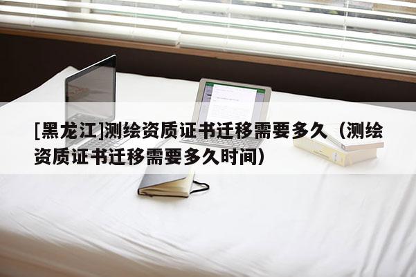 [黑龙江]测绘资质证书迁移需要多久（测绘资质证书迁移需要多久时间）