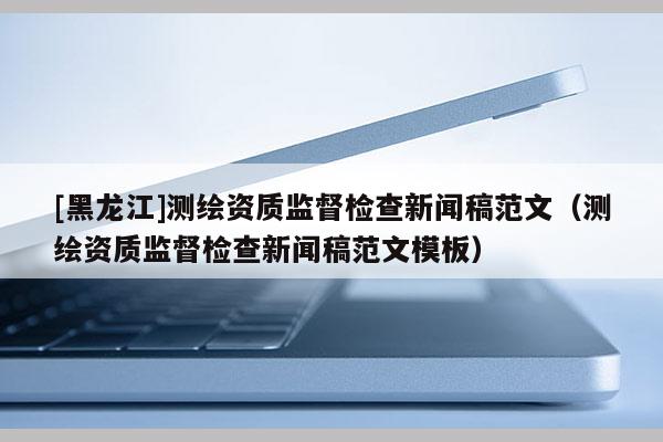 [黑龙江]测绘资质监督检查新闻稿范文（测绘资质监督检查新闻稿范文模板）