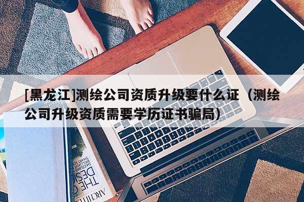 [黑龙江]测绘公司资质升级要什么证（测绘公司升级资质需要学历证书骗局）