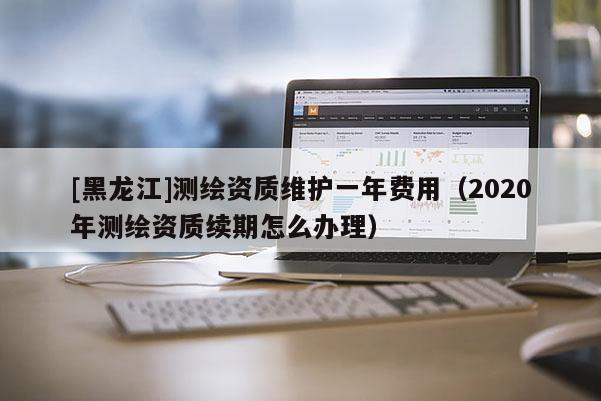[黑龙江]测绘资质维护一年费用（2020年测绘资质续期怎么办理）