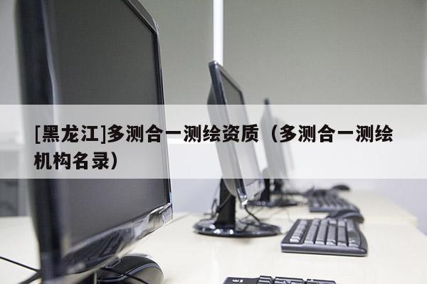 [黑龙江]多测合一测绘资质（多测合一测绘机构名录）