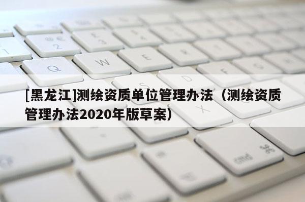 [黑龙江]测绘资质单位管理办法（测绘资质管理办法2020年版草案）