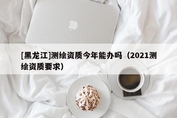[黑龙江]测绘资质今年能办吗（2021测绘资质要求）