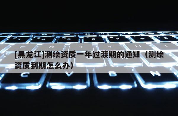 [黑龙江]测绘资质一年过渡期的通知（测绘资质到期怎么办）