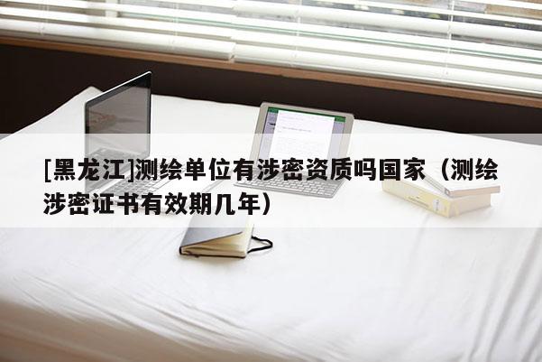 [黑龙江]测绘单位有涉密资质吗国家（测绘涉密证书有效期几年）