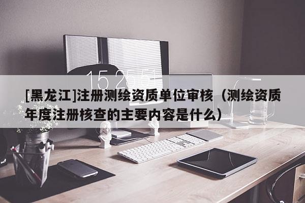 [黑龙江]注册测绘资质单位审核（测绘资质年度注册核查的主要内容是什么）