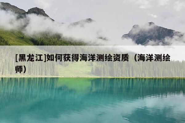 [黑龙江]如何获得海洋测绘资质（海洋测绘师）