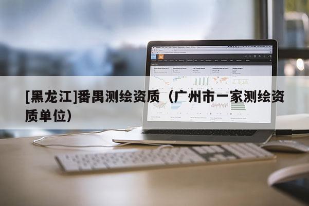 [黑龙江]番禺测绘资质（广州市一家测绘资质单位）