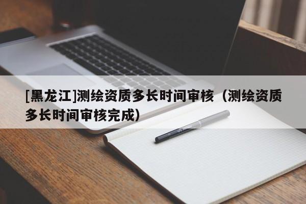 [黑龙江]测绘资质多长时间审核（测绘资质多长时间审核完成）