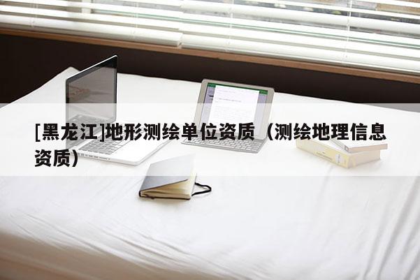 [黑龙江]地形测绘单位资质（测绘地理信息资质）