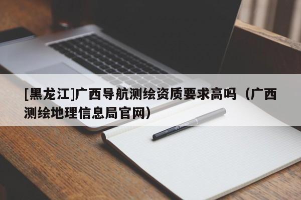 [黑龙江]广西导航测绘资质要求高吗（广西测绘地理信息局官网）