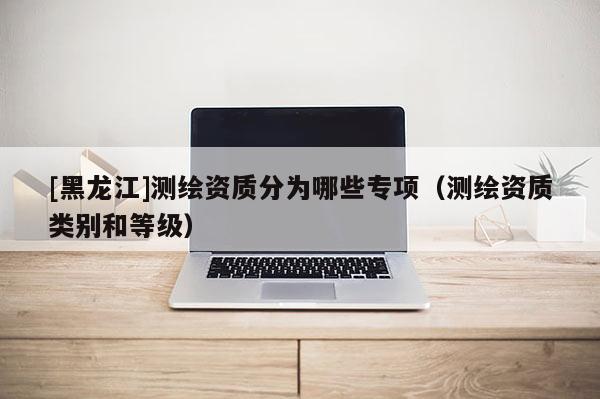 [黑龙江]测绘资质分为哪些专项（测绘资质类别和等级）