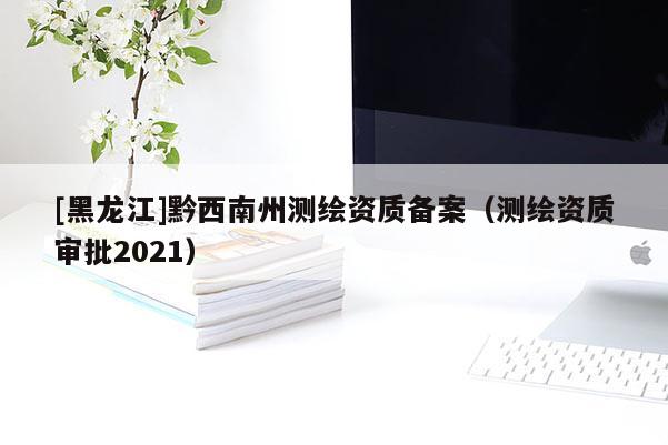 [黑龙江]黔西南州测绘资质备案（测绘资质审批2021）