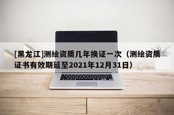 [黑龙江]测绘资质几年换证一次（测绘资质证书有效期延至2021年12月31日）