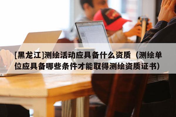 [黑龙江]测绘活动应具备什么资质（测绘单位应具备哪些条件才能取得测绘资质证书）