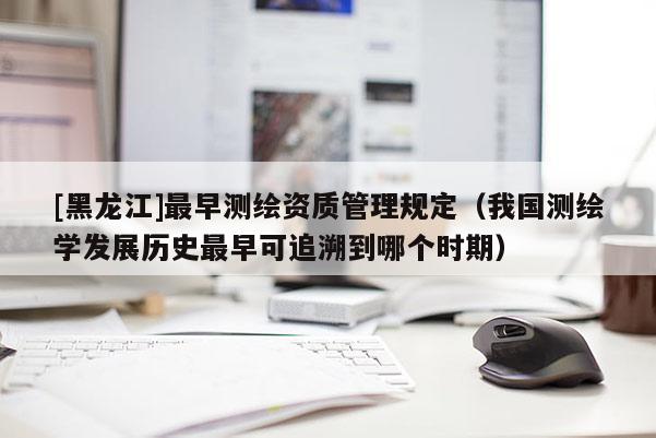 [黑龙江]最早测绘资质管理规定（我国测绘学发展历史最早可追溯到哪个时期）