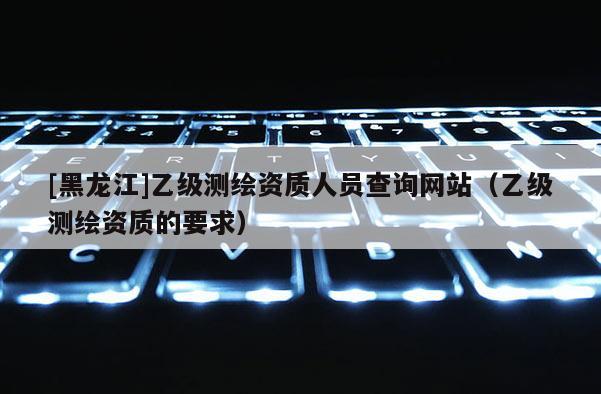 [黑龙江]乙级测绘资质人员查询网站（乙级测绘资质的要求）