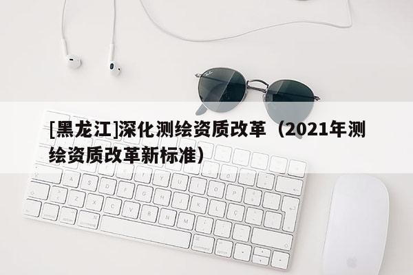 [黑龙江]深化测绘资质改革（2021年测绘资质改革新标准）
