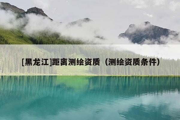 [黑龙江]距离测绘资质（测绘资质条件）