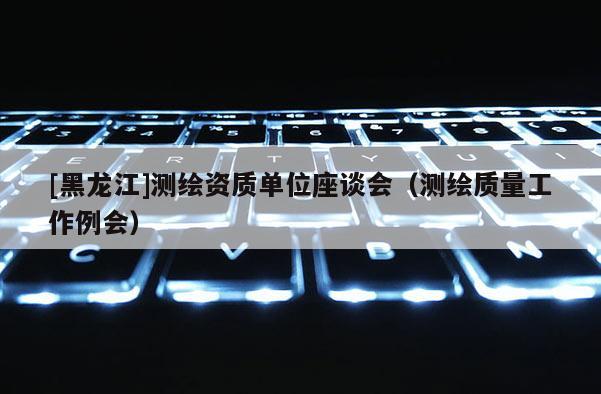 [黑龙江]测绘资质单位座谈会（测绘质量工作例会）