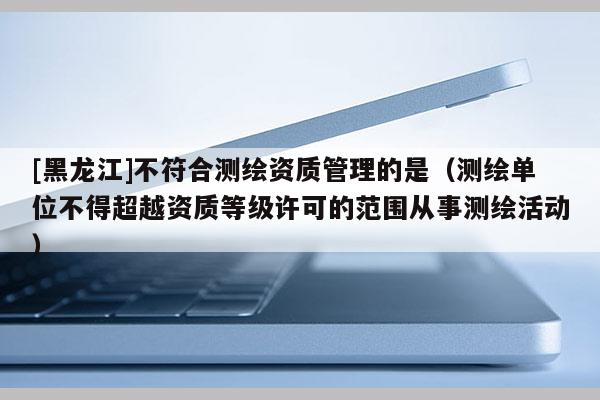 [黑龙江]不符合测绘资质管理的是（测绘单位不得超越资质等级许可的范围从事测绘活动）