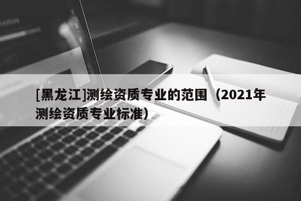 [黑龙江]测绘资质专业的范围（2021年测绘资质专业标准）